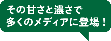 その甘さと濃さで多くのメディアに登場！