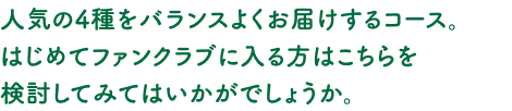 人気の4種をバランスよくお届けするコース。はじめてファンクラブに入る方はこちらを検討してみてはいかがでしょうか。